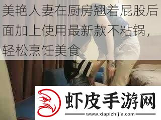 美艳**在厨房翘着屁股后面加上使用最新款不粘锅